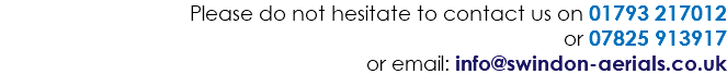 Please do not hesitate to contact us on 01793 217012 or 07825 913917 or email: info@swindon-aerials.co.uk