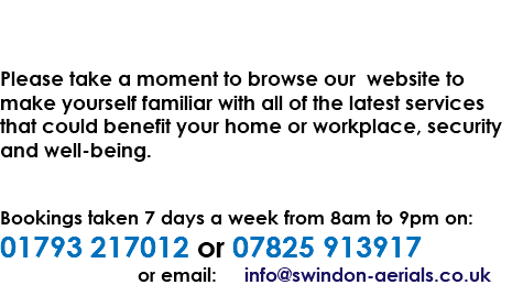  Please take a moment to browse our website to make yourself familiar with all of the latest services that could benefit your home or workplace, security and well-being. Bookings taken 7 days a week from 8am to 9pm on: 01793 217012 or 07825 913917 or email: info@swindon-aerials.co.uk