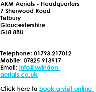 AKM Aerials - Headquarters 7 Sherwood Road Tetbury Gloucestershire GL8 8BU Telephone: 01793 217012 Mobile: 07825 913917 Email: info@swindon-aerials.co.uk Click here to book a visit online 